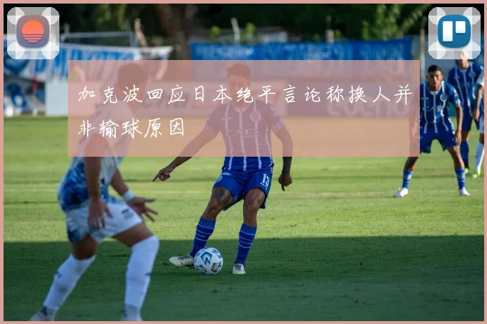加克波回应日本绝平言论称换人并非输球原因