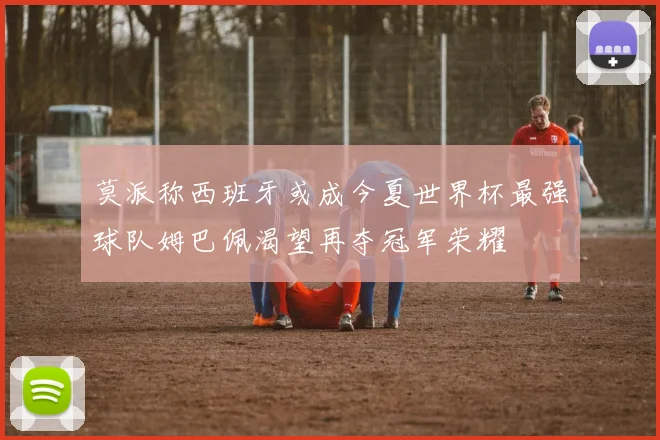 莫派称西班牙或成今夏世界杯最强球队姆巴佩渴望再夺冠军荣耀