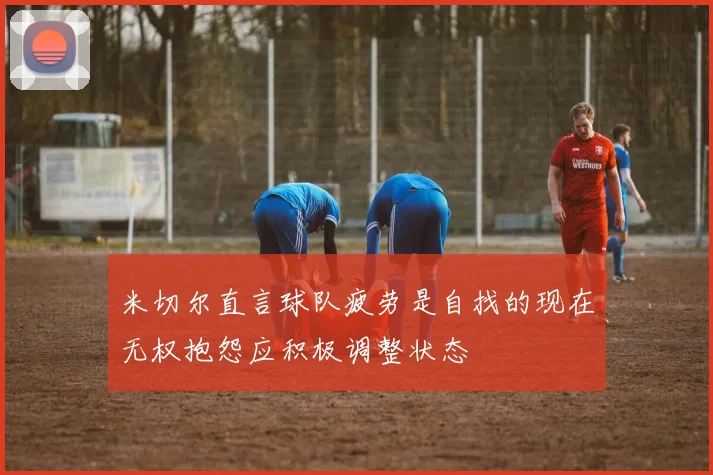 米切尔直言球队疲劳是自找的现在无权抱怨应积极调整状态