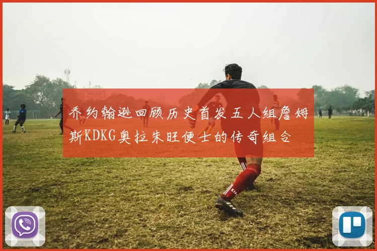 乔约翰逊回顾历史首发五人组詹姆斯KDKG奥拉朱旺便士的传奇组合