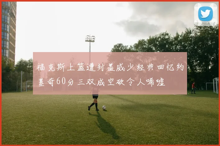福克斯上篮遭封盖威少经典回忆约基奇60分三双成空砍令人唏嘘