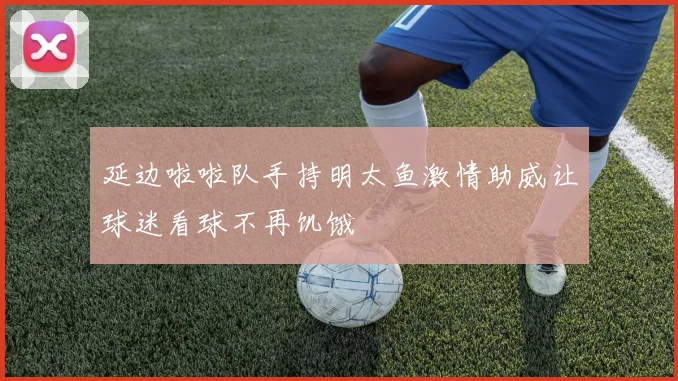 延边啦啦队手持明太鱼激情助威让球迷看球不再饥饿