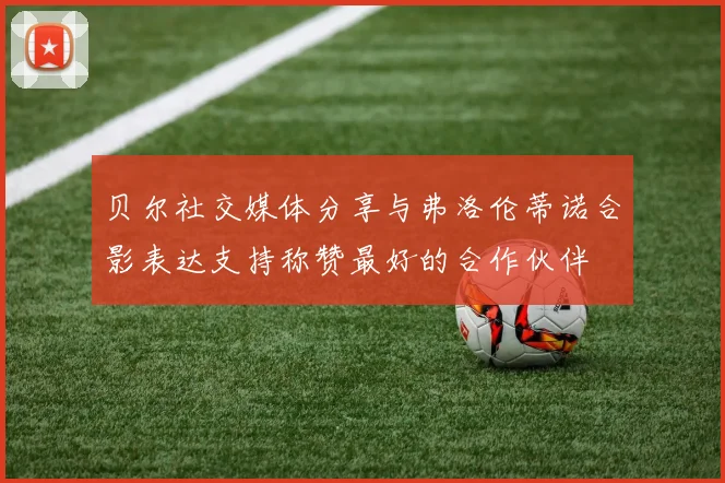 贝尔社交媒体分享与弗洛伦蒂诺合影表达支持称赞最好的合作伙伴