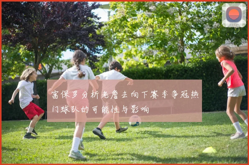 富保罗分析老詹去向下赛季争冠热门球队的可能性与影响