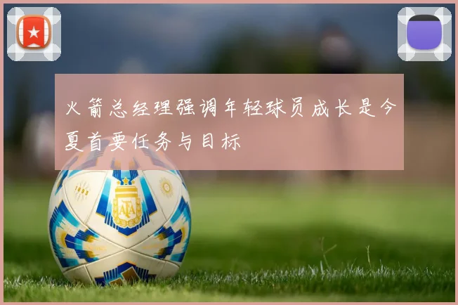 火箭总经理强调年轻球员成长是今夏首要任务与目标