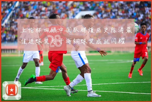 土伦杯回顾中国队辉煌历史陈涛最佳进球奖与于海铜球奖成就闪耀