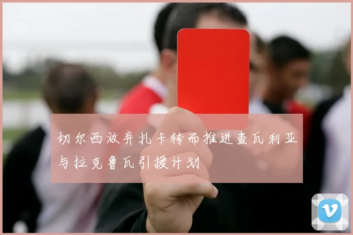 切尔西放弃扎卡转而推进查瓦利亚与拉克鲁瓦引援计划